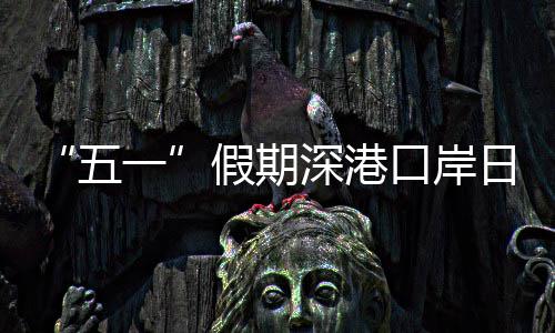 五万人一日均口岸客流量预次假期计达深港