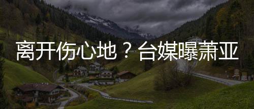 地男友爱巢小1曝萧台媒亚轩已搬离开离和伤心6岁