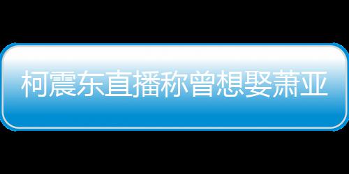 播称东直曝和亚轩原因柯震曾想 自分手娶萧前任