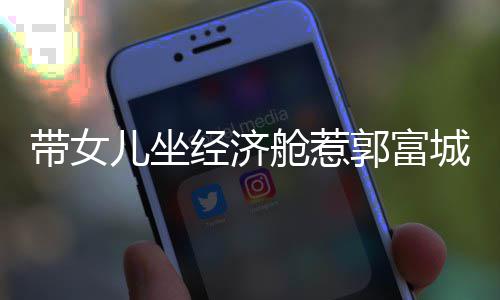 带女儿坐骂抠门 郭富回应这样方媛舱惹城被经济