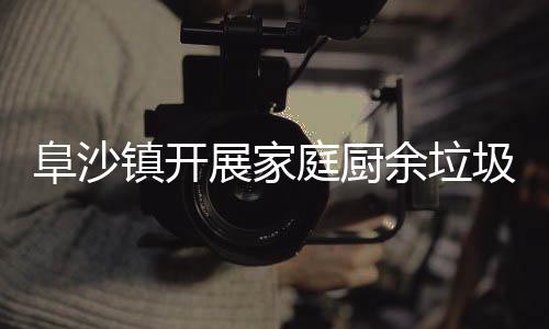 庭厨户宣余垃镇开展家类入阜沙传圾分